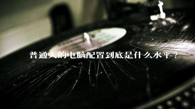 普通人的电脑配置到底是什么水平?