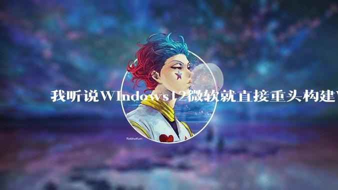 我听说Windows12微软就直接重头构建Windows了，就直接重构Win内核了，到底是不是真的?