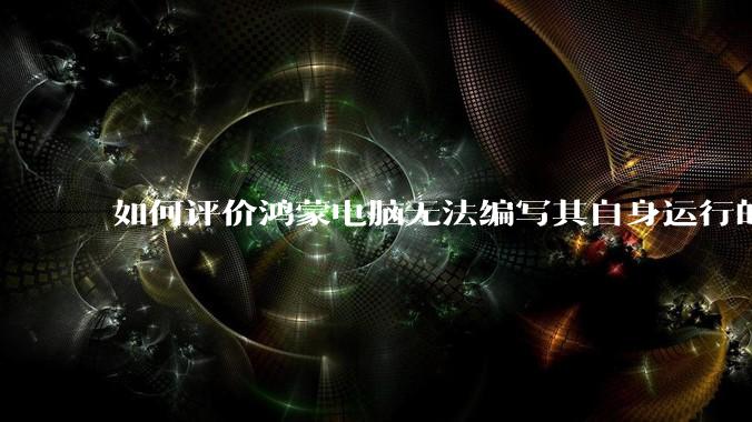 如何评价鸿蒙电脑无法编写其自身运行的程序？