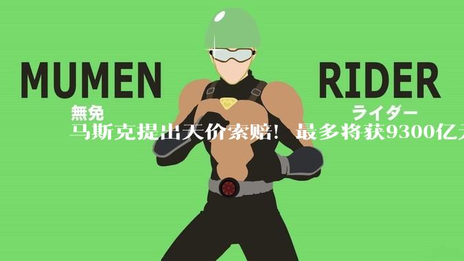 马斯克提出天价索赔！最多将获9300亿元_OpenAI_赔偿_相关