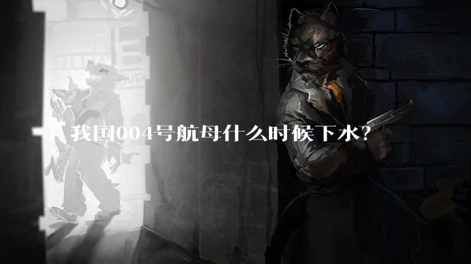 我国004号航母什么时候下水？