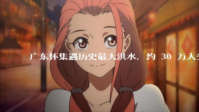 广东怀集遇历史最大洪水，约 30 万人受灾，积水最深处达 3 米，目前当地情况如何？