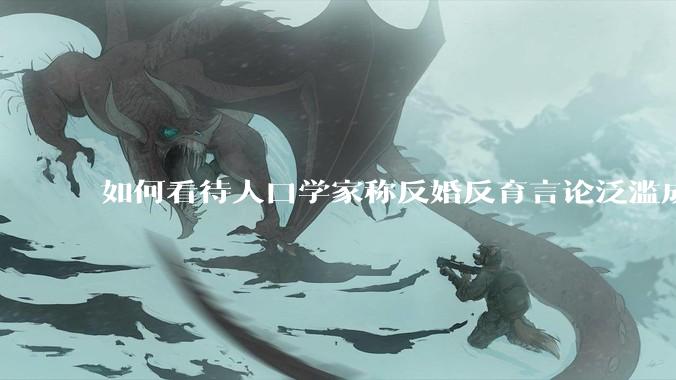 如何看待人口学家称反婚反育言论泛滥成灾，严重危害公共利益和国家人口安全？